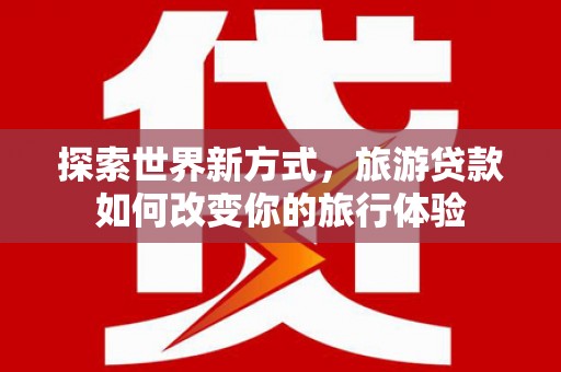 仁爱探索世界新方式，旅游贷款如何改变你的旅行体验